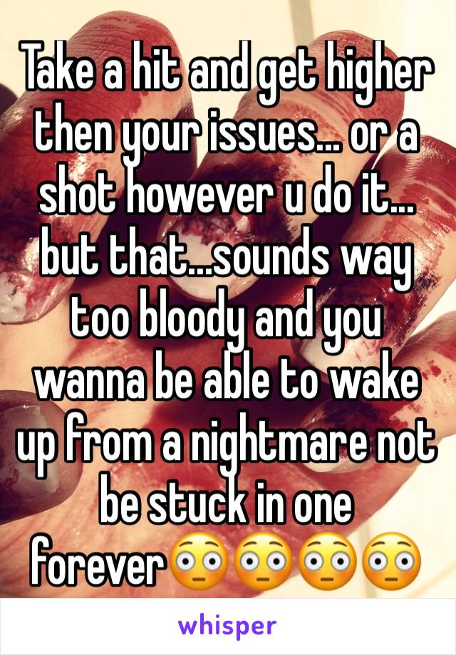 Take a hit and get higher then your issues... or a shot however u do it... but that...sounds way too bloody and you wanna be able to wake up from a nightmare not be stuck in one forever😳😳😳😳