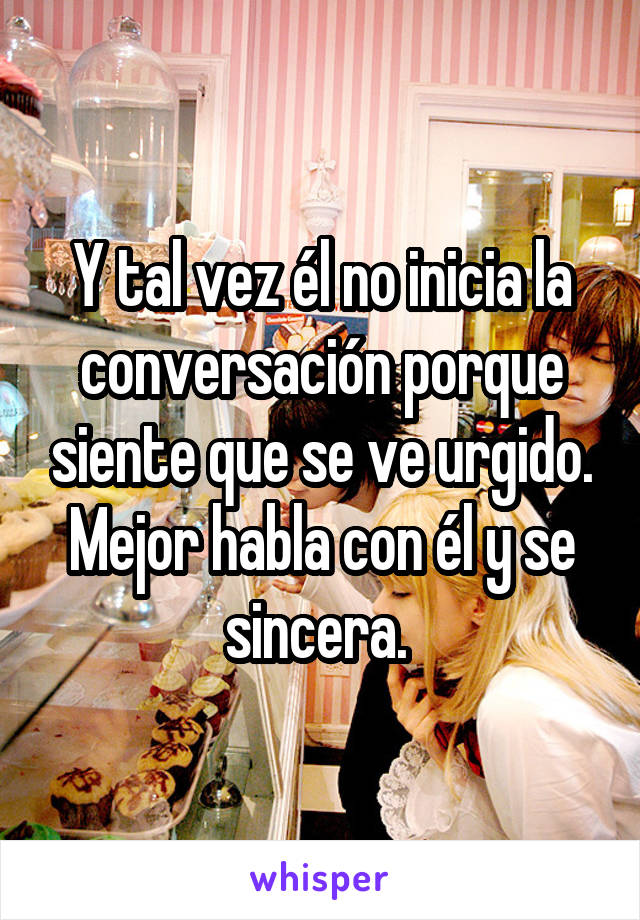 Y tal vez él no inicia la conversación porque siente que se ve urgido. Mejor habla con él y se sincera. 