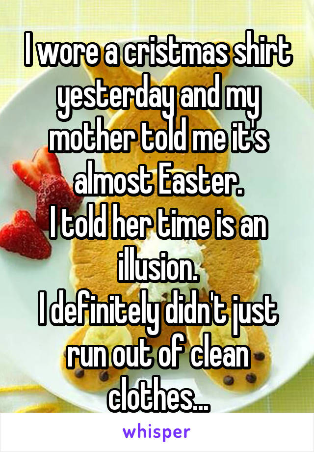 I wore a cristmas shirt yesterday and my mother told me it's almost Easter.
I told her time is an illusion.
I definitely didn't just run out of clean clothes...