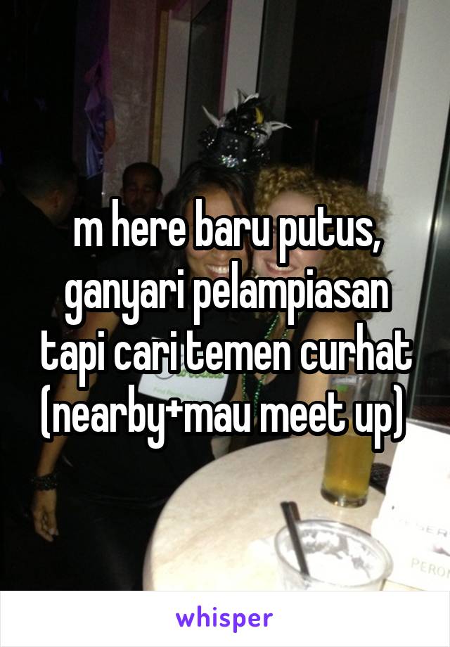 m here baru putus, ganyari pelampiasan tapi cari temen curhat (nearby+mau meet up) 