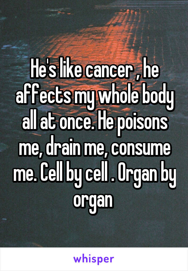 He's like cancer , he affects my whole body all at once. He poisons me, drain me, consume me. Cell by cell . Organ by organ 