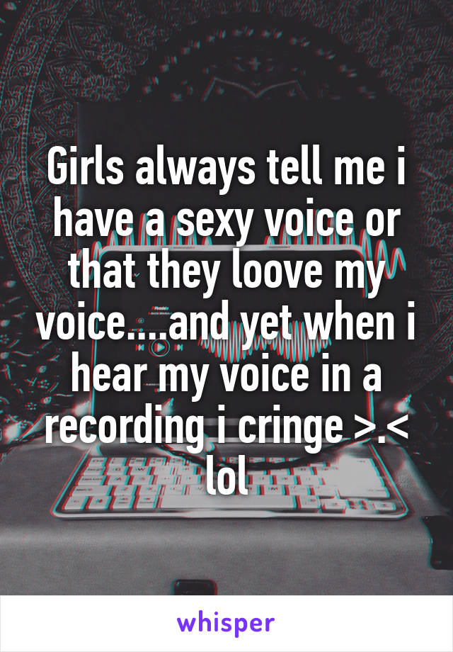 Girls always tell me i have a sexy voice or that they loove my voice....and yet when i hear my voice in a recording i cringe >.< lol