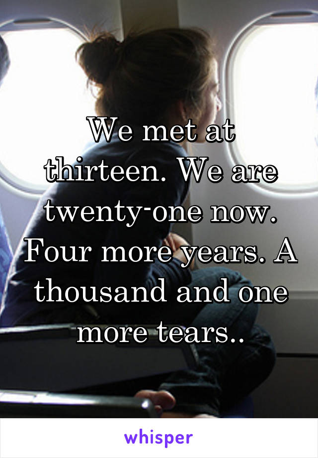 We met at thirteen. We are twenty-one now. Four more years. A thousand and one more tears..