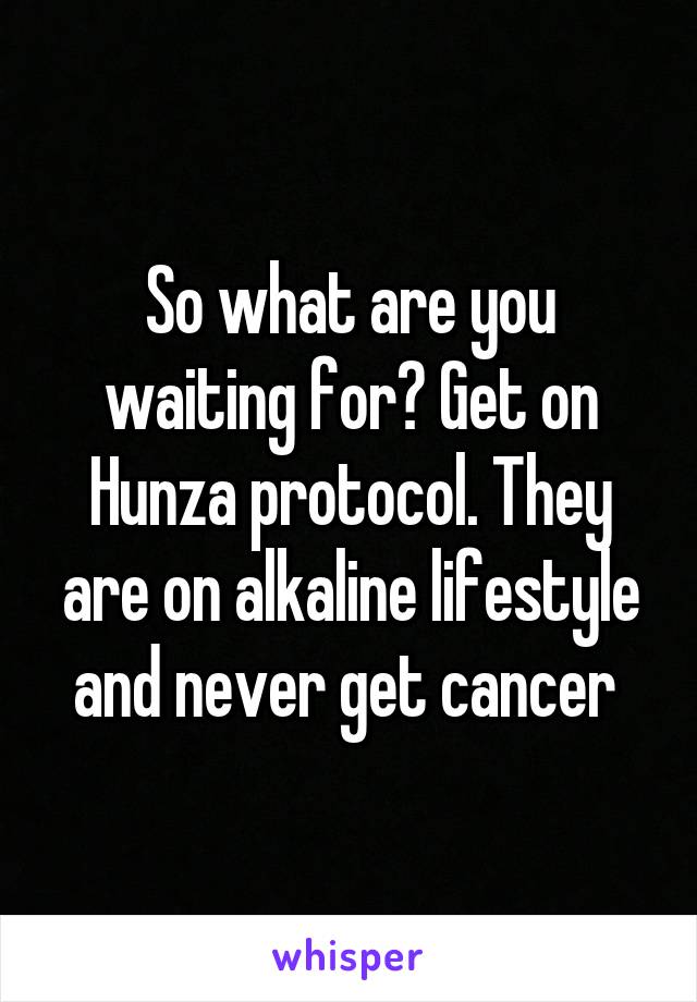 So what are you waiting for? Get on Hunza protocol. They are on alkaline lifestyle and never get cancer 