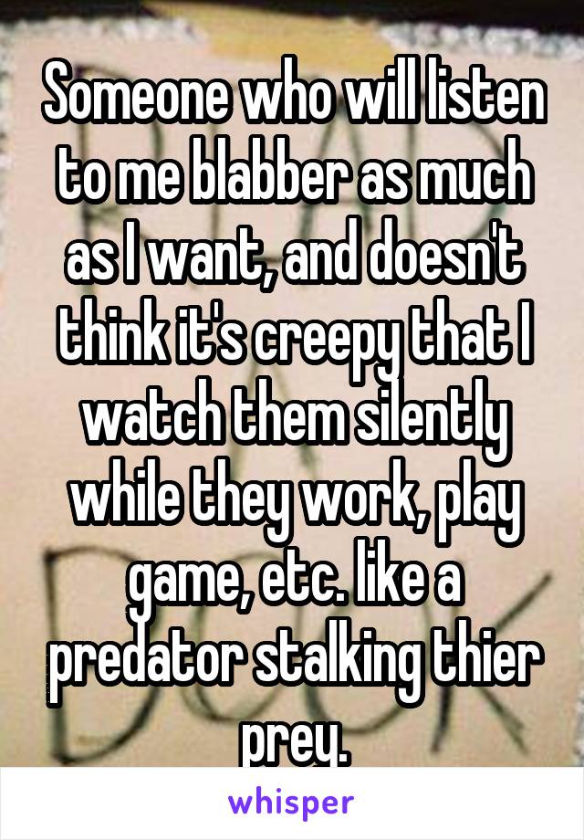 Someone who will listen to me blabber as much as I want, and doesn't think it's creepy that I watch them silently while they work, play game, etc. like a predator stalking thier prey.