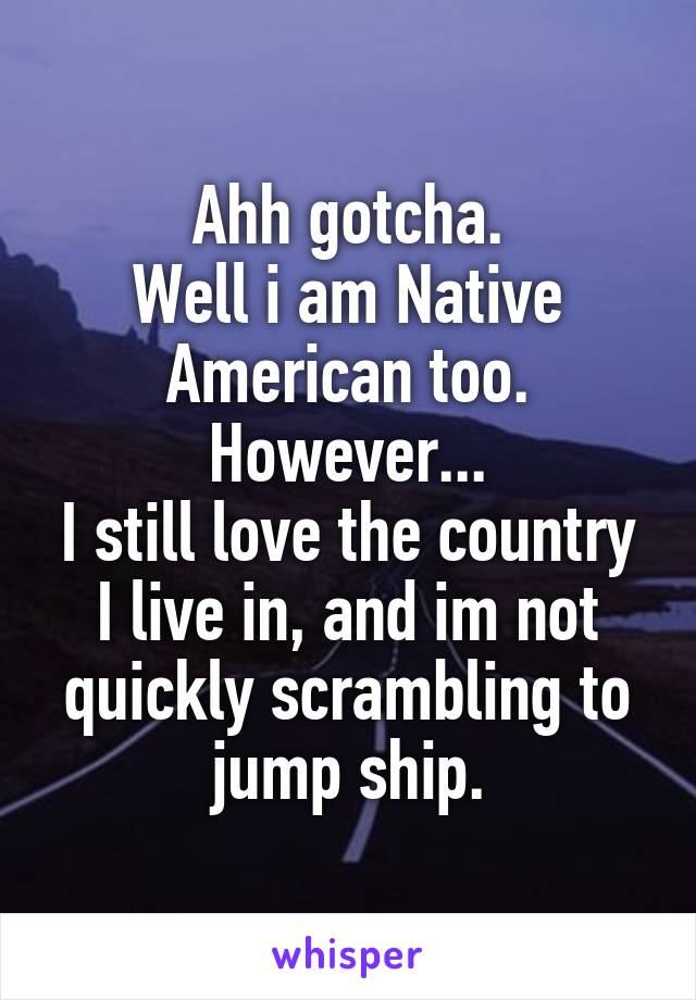 Ahh gotcha.
Well i am Native American too.
However...
I still love the country I live in, and im not quickly scrambling to jump ship.