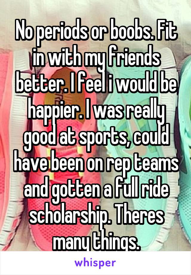 No periods or boobs. Fit in with my friends better. I feel i would be happier. I was really good at sports, could have been on rep teams and gotten a full ride scholarship. Theres many things.