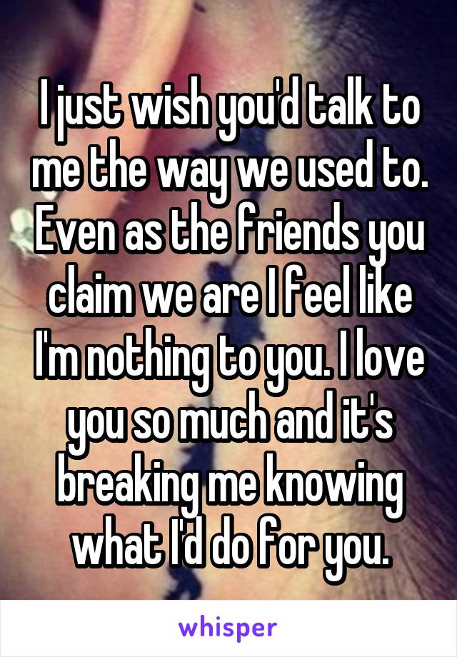 I just wish you'd talk to me the way we used to. Even as the friends you claim we are I feel like I'm nothing to you. I love you so much and it's breaking me knowing what I'd do for you.