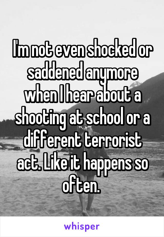 I'm not even shocked or saddened anymore when I hear about a shooting at school or a different terrorist act. Like it happens so often. 