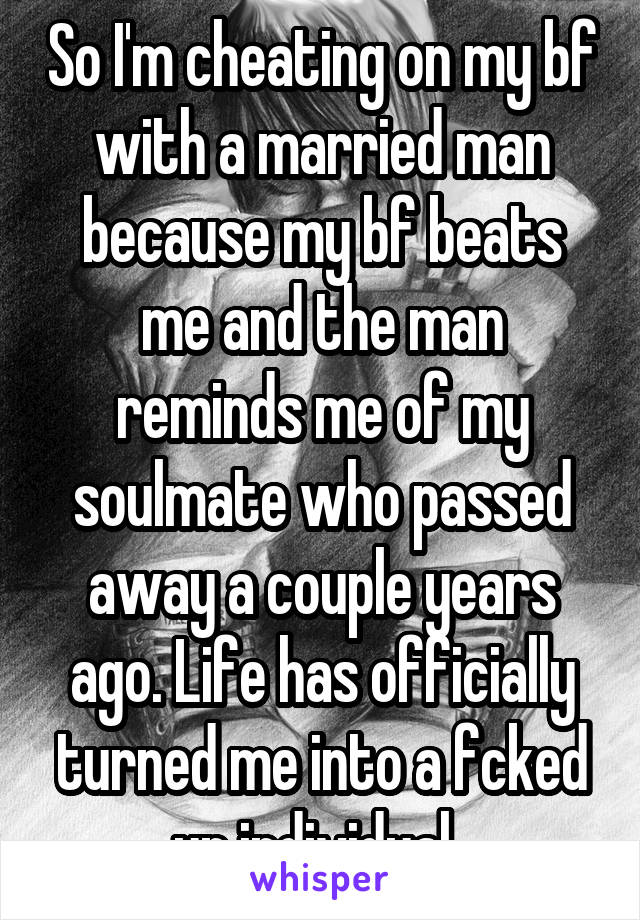 So I'm cheating on my bf with a married man because my bf beats me and the man reminds me of my soulmate who passed away a couple years ago. Life has officially turned me into a fcked up individual..