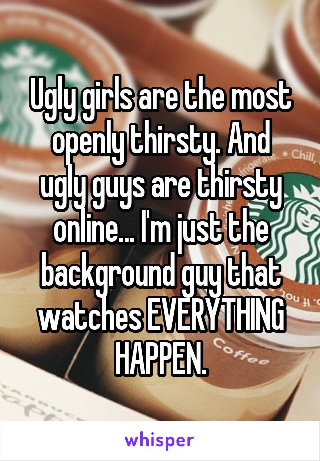 Ugly girls are the most
openly thirsty. And ugly guys are thirsty online... I'm just the background guy that watches EVERYTHING HAPPEN.