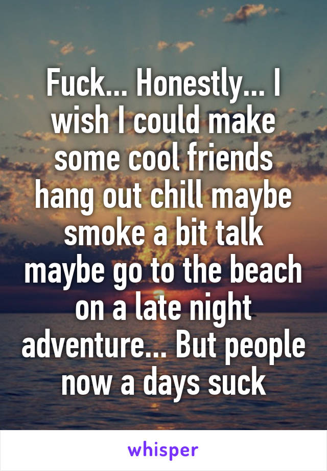 Fuck... Honestly... I wish I could make some cool friends hang out chill maybe smoke a bit talk maybe go to the beach on a late night adventure... But people now a days suck