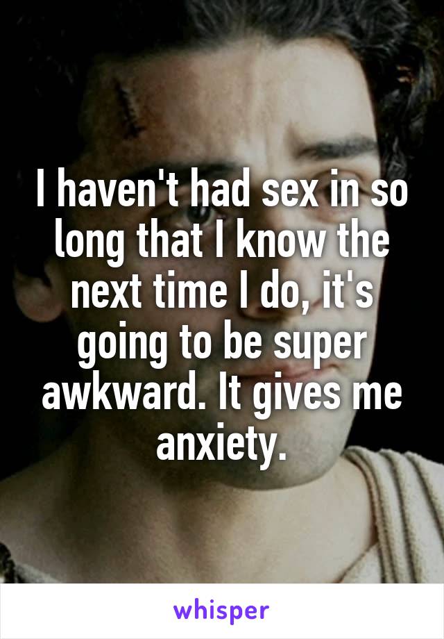 I haven't had sex in so long that I know the next time I do, it's going to be super awkward. It gives me anxiety.