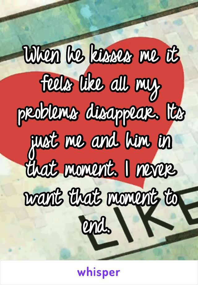 When he kisses me it feels like all my problems disappear. Its just me and him in that moment. I never want that moment to end. 