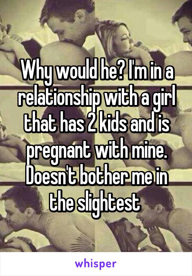 Why would he? I'm in a relationship with a girl that has 2 kids and is pregnant with mine. Doesn't bother me in the slightest 