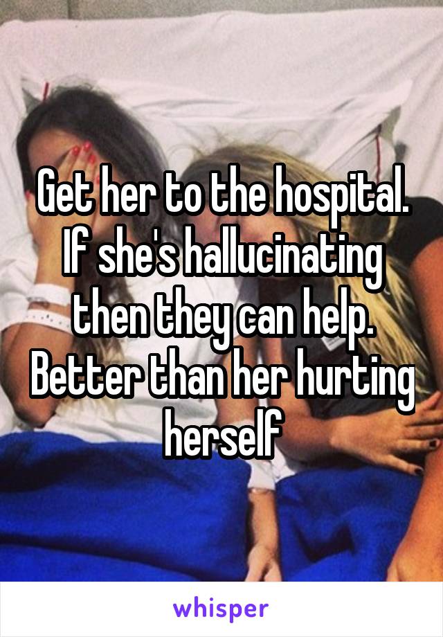 Get her to the hospital. If she's hallucinating then they can help. Better than her hurting herself