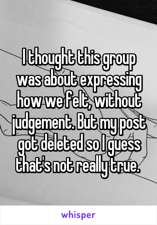 I thought this group was about expressing how we felt, without judgement. But my post got deleted so I guess that's not really true. 