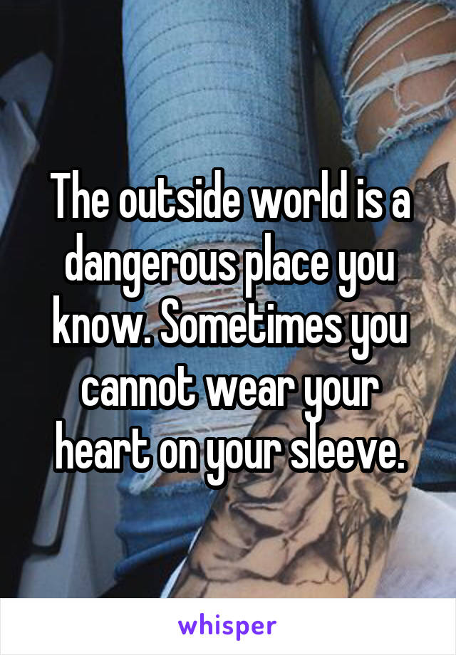 The outside world is a dangerous place you know. Sometimes you cannot wear your heart on your sleeve.