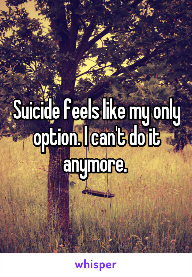 Suicide feels like my only option. I can't do it anymore. 