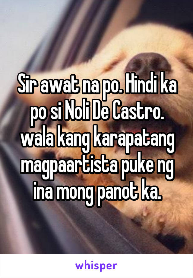 Sir awat na po. Hindi ka po si Noli De Castro. wala kang karapatang magpaartista puke ng ina mong panot ka.