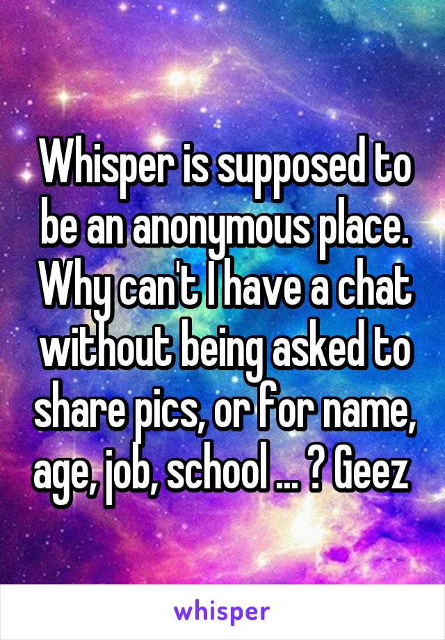 Whisper is supposed to be an anonymous place. Why can't I have a chat without being asked to share pics, or for name, age, job, school ... ? Geez 