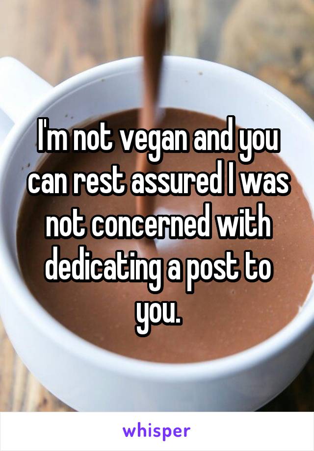 I'm not vegan and you can rest assured I was not concerned with dedicating a post to you.