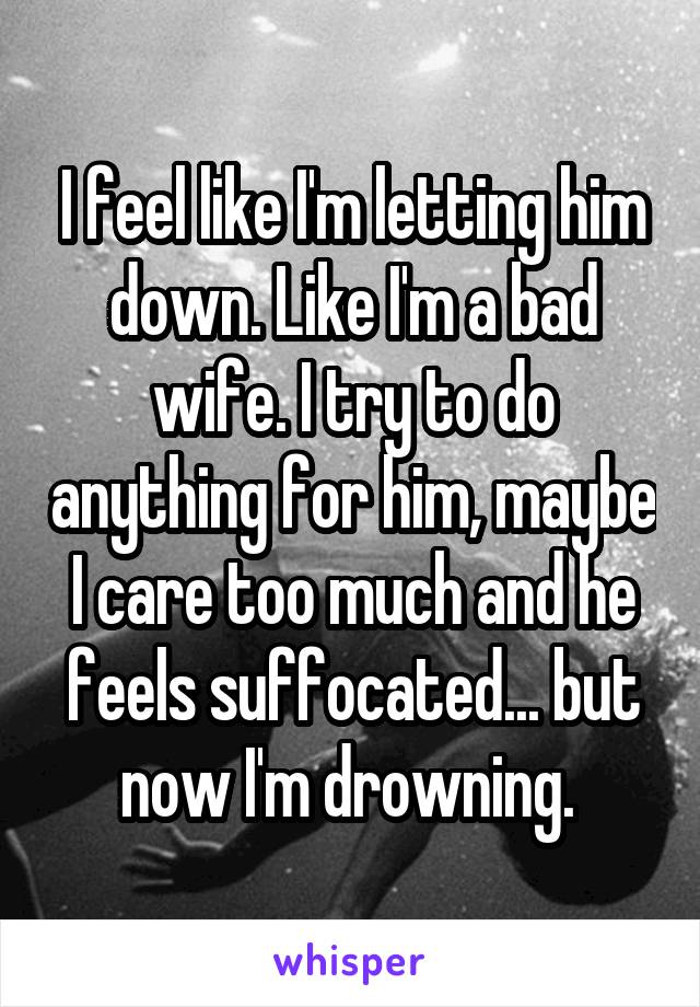 I feel like I'm letting him down. Like I'm a bad wife. I try to do anything for him, maybe I care too much and he feels suffocated... but now I'm drowning. 