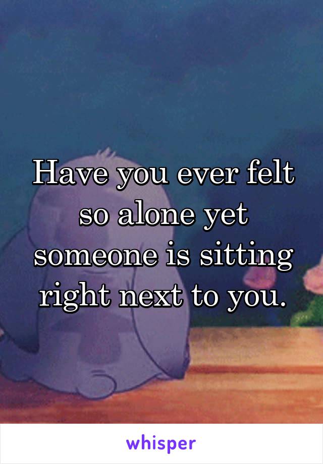 Have you ever felt so alone yet someone is sitting right next to you.