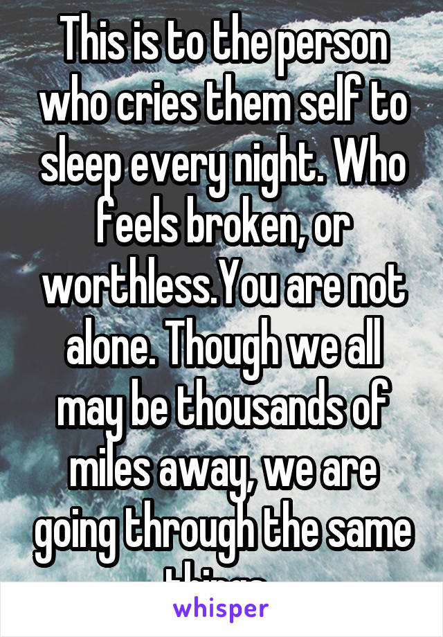 This is to the person who cries them self to sleep every night. Who feels broken, or worthless.You are not alone. Though we all may be thousands of miles away, we are going through the same things. 