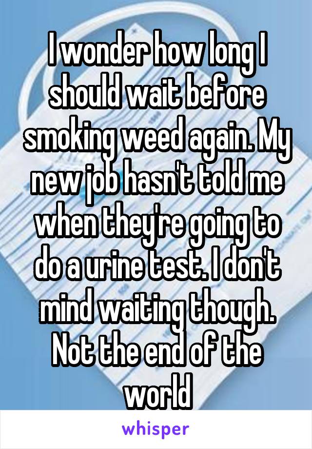 I wonder how long I should wait before smoking weed again. My new job hasn't told me when they're going to do a urine test. I don't mind waiting though. Not the end of the world