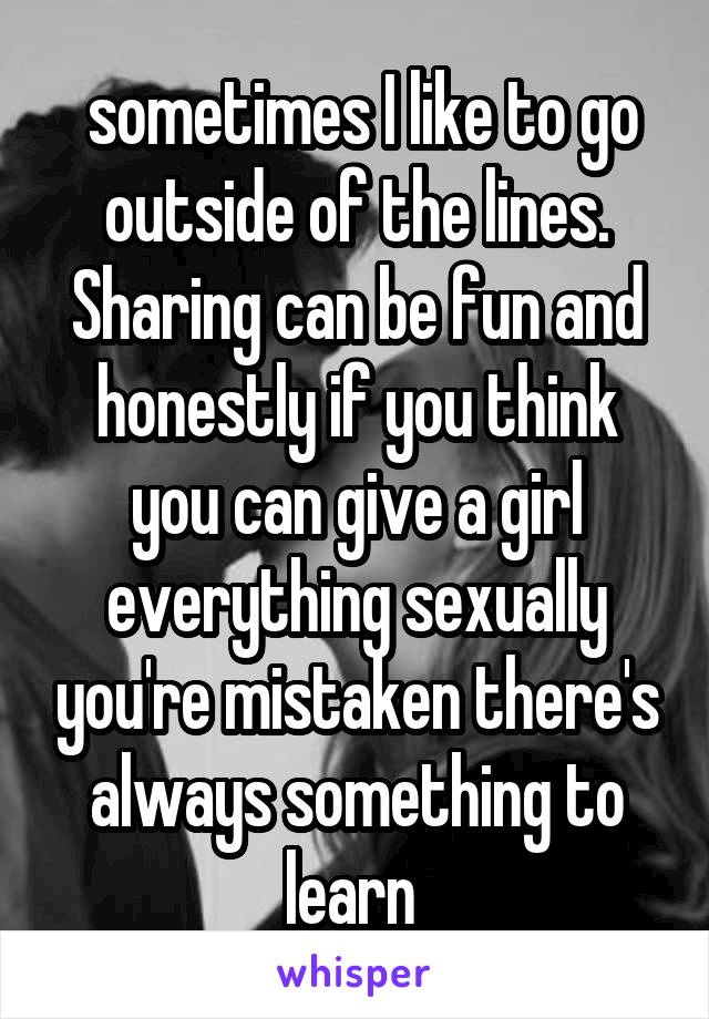  sometimes I like to go outside of the lines. Sharing can be fun and honestly if you think you can give a girl everything sexually you're mistaken there's always something to learn 