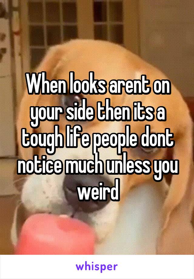 When looks arent on your side then its a tough life people dont notice much unless you weird