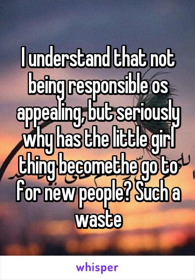 I understand that not being responsible os appealing, but seriously why has the little girl thing becomethe go to for new people? Such a waste