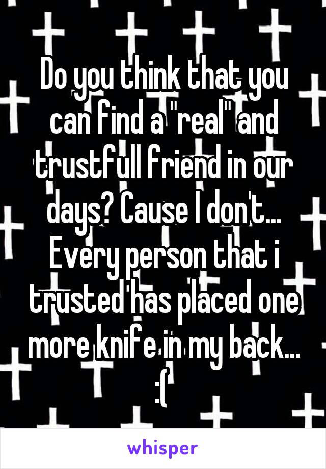 Do you think that you can find a "real" and trustfull friend in our days? Cause I don't... Every person that i trusted has placed one more knife in my back... :( 