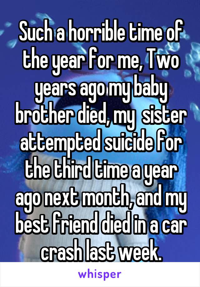 Such a horrible time of the year for me, Two years ago my baby brother died, my  sister attempted suicide for the third time a year ago next month, and my best friend died in a car crash last week.