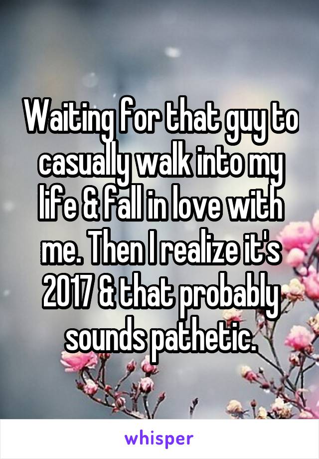 Waiting for that guy to casually walk into my life & fall in love with me. Then I realize it's 2017 & that probably sounds pathetic.