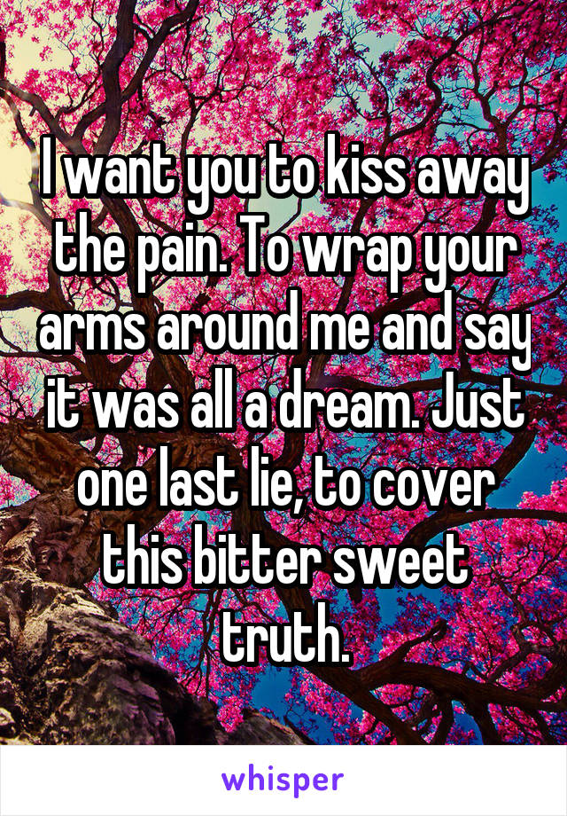 I want you to kiss away the pain. To wrap your arms around me and say it was all a dream. Just one last lie, to cover this bitter sweet truth.