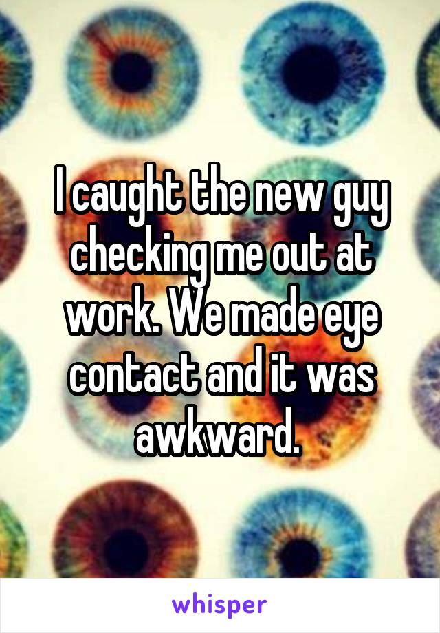 I caught the new guy checking me out at work. We made eye contact and it was awkward. 