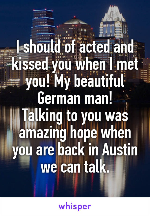 I should of acted and kissed you when I met you! My beautiful German man!
Talking to you was amazing hope when you are back in Austin we can talk.