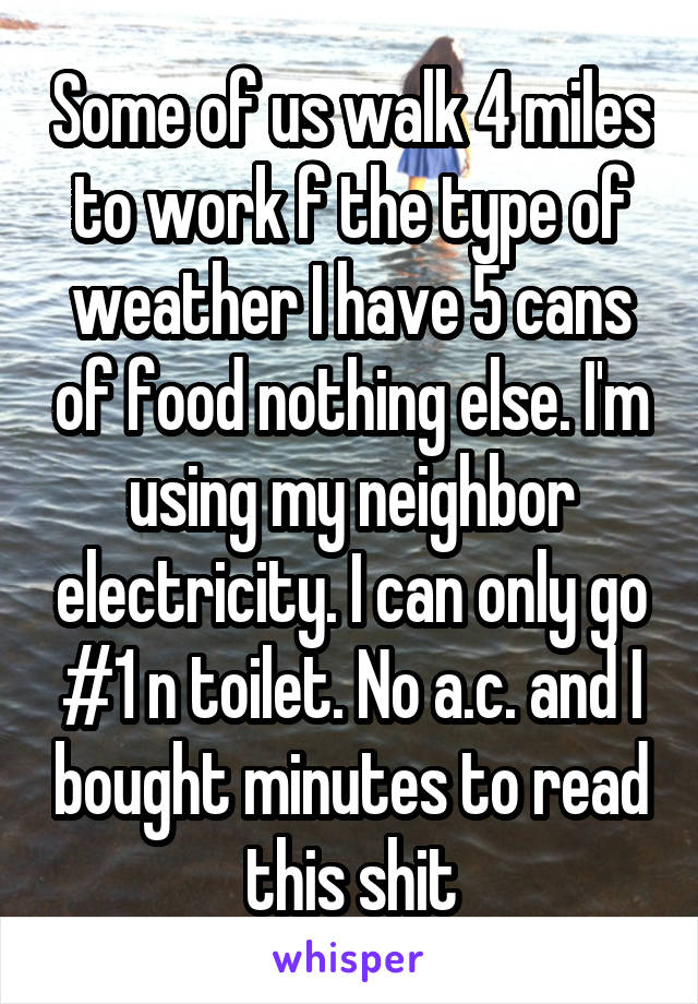 Some of us walk 4 miles to work f the type of weather I have 5 cans of food nothing else. I'm using my neighbor electricity. I can only go #1 n toilet. No a.c. and I bought minutes to read this shit