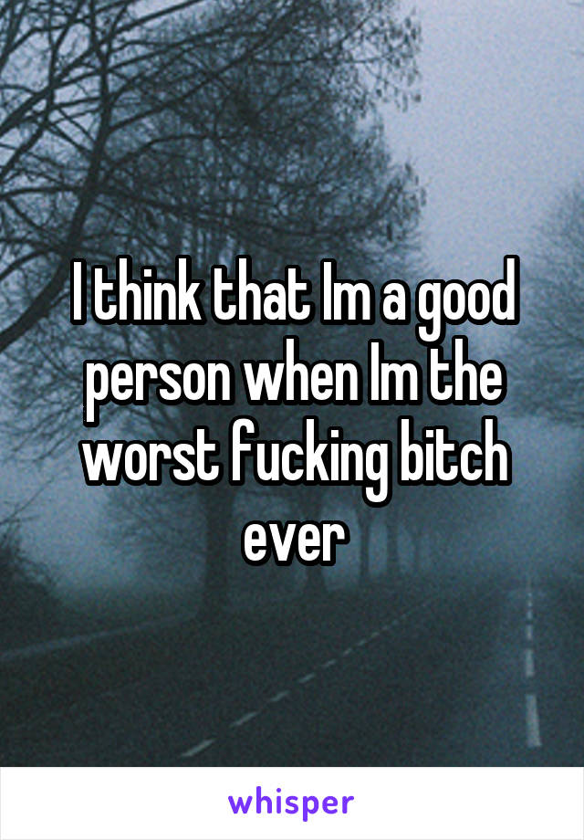 I think that Im a good person when Im the worst fucking bitch ever