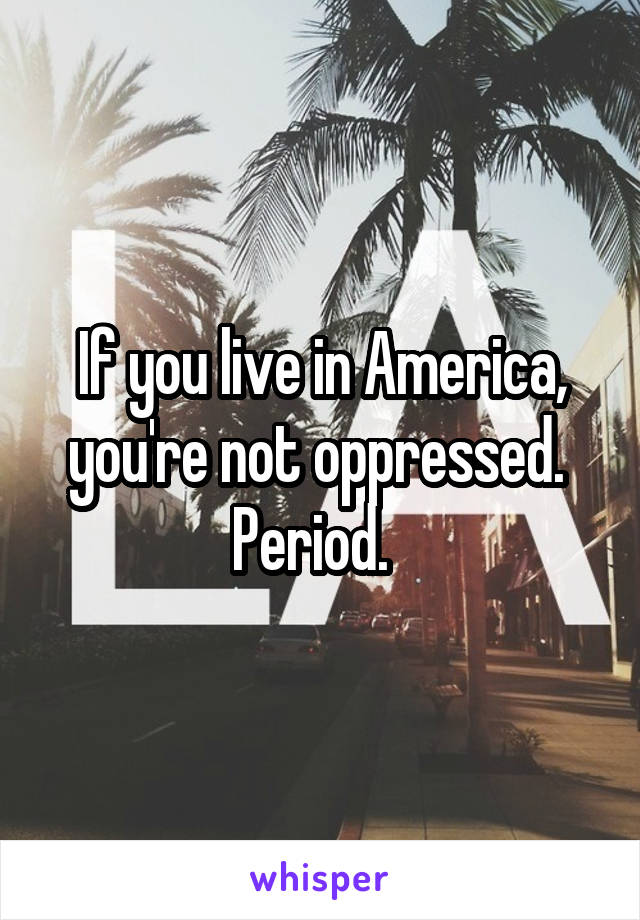 If you live in America, you're not oppressed.  Period.  