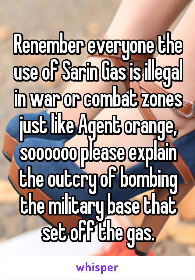 Renember everyone the use of Sarin Gas is illegal in war or combat zones just like Agent orange, soooooo please explain the outcry of bombing the military base that set off the gas.