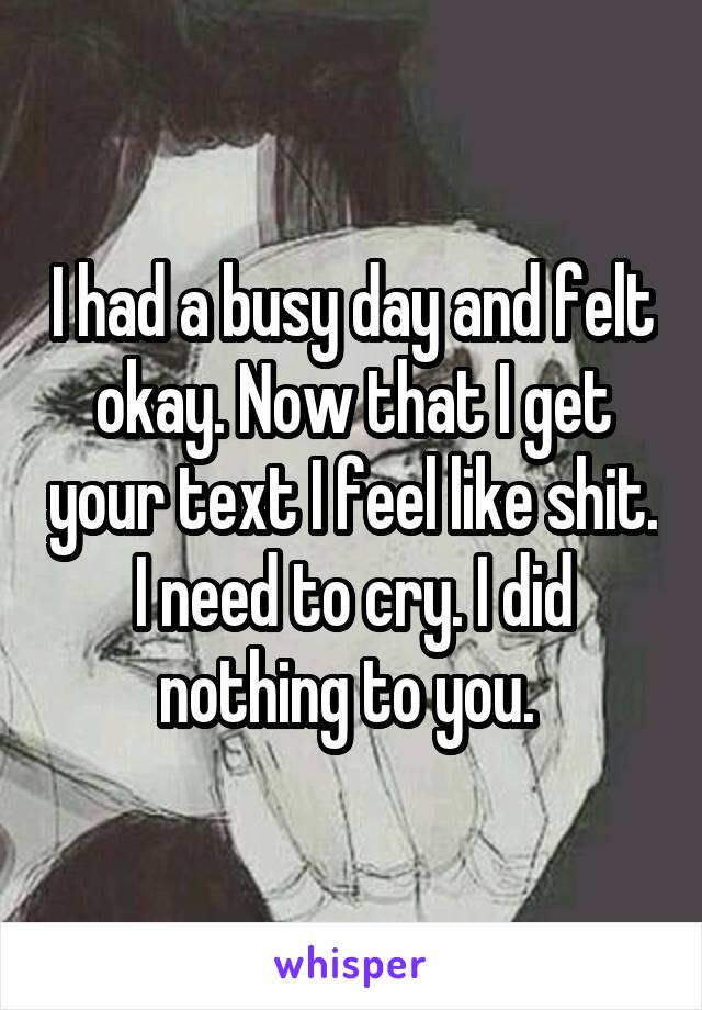 I had a busy day and felt okay. Now that I get your text I feel like shit. I need to cry. I did nothing to you. 