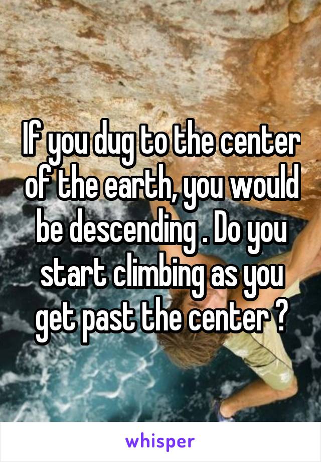 If you dug to the center of the earth, you would be descending . Do you start climbing as you get past the center ?