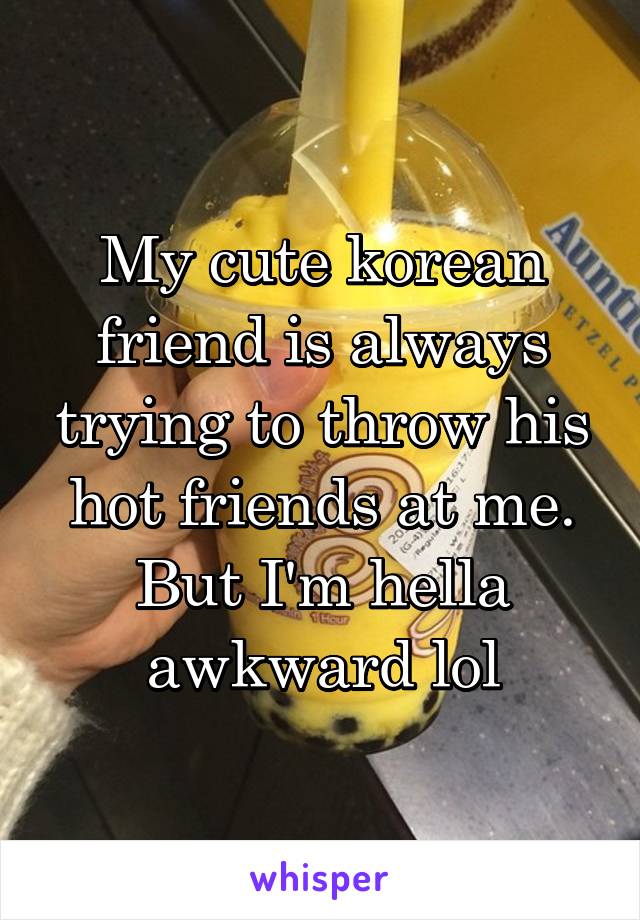 My cute korean friend is always trying to throw his hot friends at me. But I'm hella awkward lol