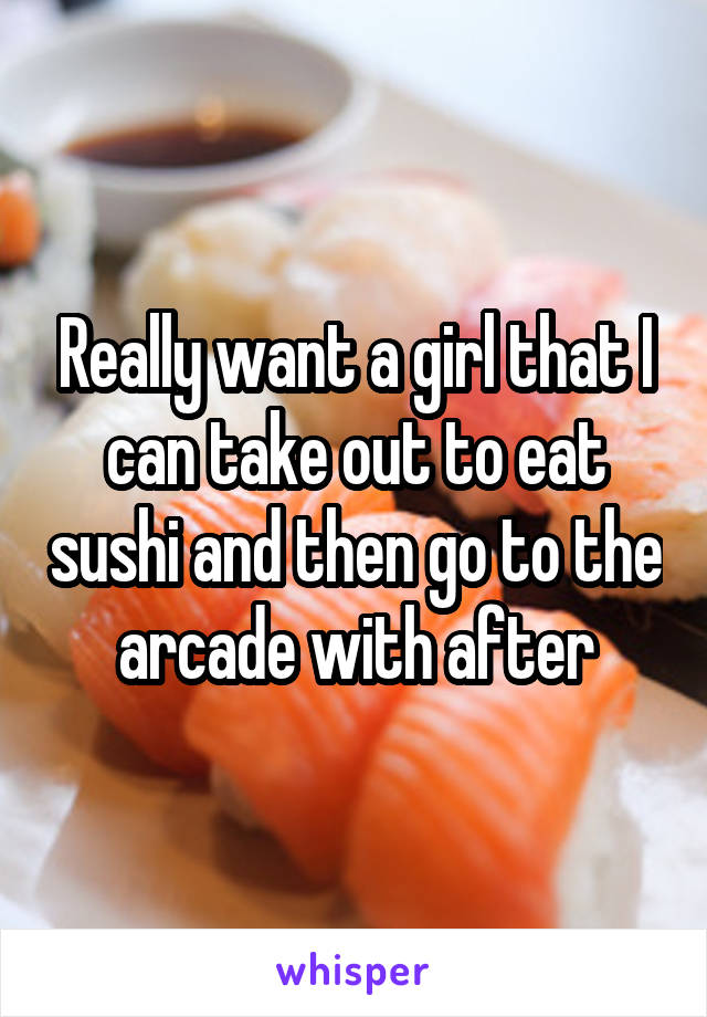 Really want a girl that I can take out to eat sushi and then go to the arcade with after