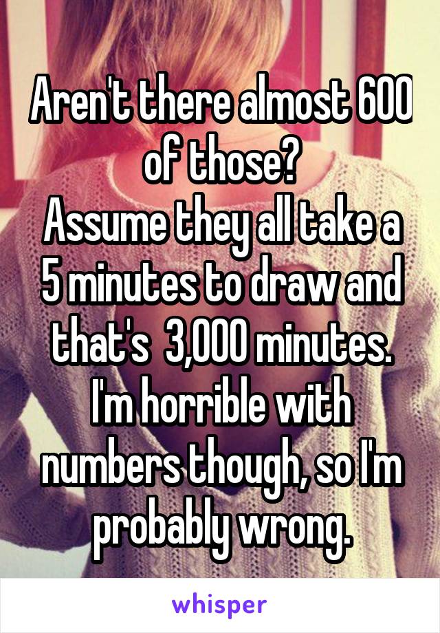 Aren't there almost 600 of those?
Assume they all take a 5 minutes to draw and that's  3,000 minutes. I'm horrible with numbers though, so I'm probably wrong.