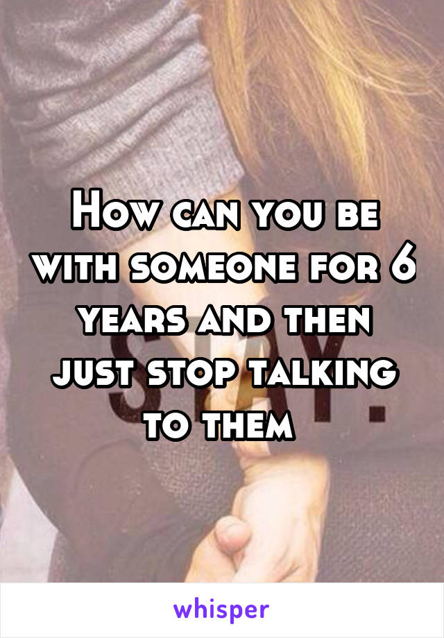 How can you be with someone for 6 years and then just stop talking to them 