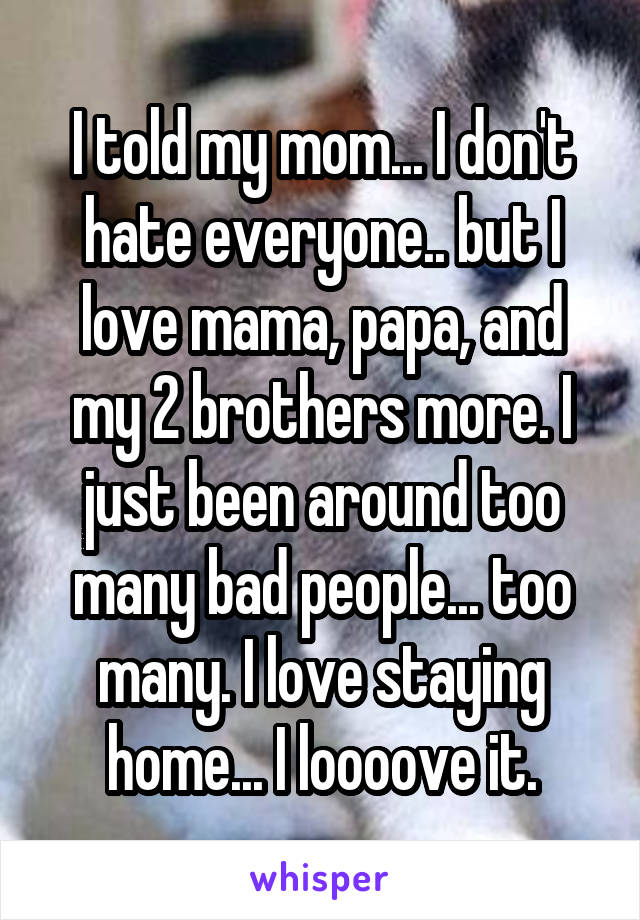 I told my mom... I don't hate everyone.. but I love mama, papa, and my 2 brothers more. I just been around too many bad people... too many. I love staying home... I loooove it.